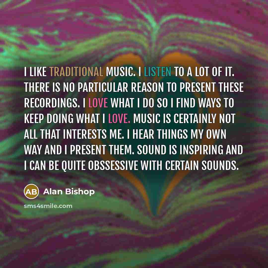 “I like traditional music. I listen to a lot of it. There is no particular reason to present these recordings. I love what I do so I find ways to keep doing what I love. Music is certainly not all that interests me. I hear things my own way and I present them. Sound is inspiring and I can be quite…” quote by Alan Bishop
