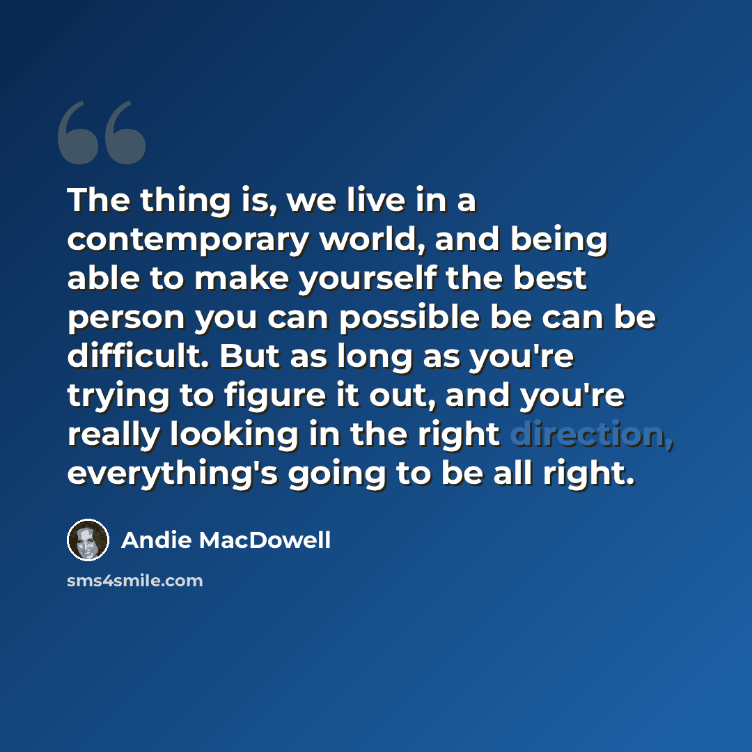 “The thing is, we live in a contemporary world, and being able to make yourself the best person you can possible be can be difficult. But as long as you're trying to figure it out, and you're really looking in the right direction, everything's going to be all right.” quote by Andie MacDowell