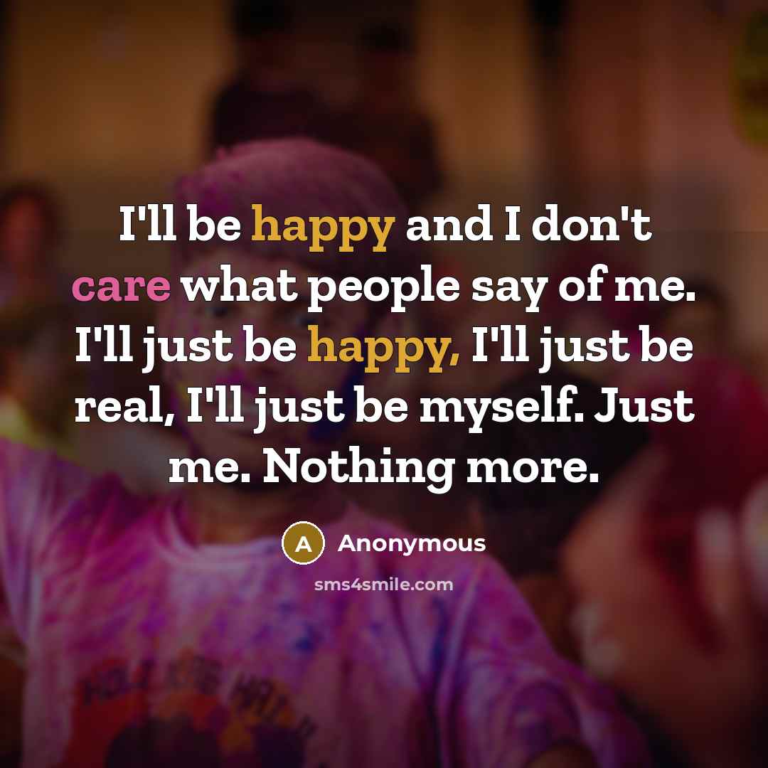 “I'll be happy and I don't care what people say of me. I'll just be happy, I'll just be real, I'll just be myself. Just me. Nothing more.” quote by Anonymous