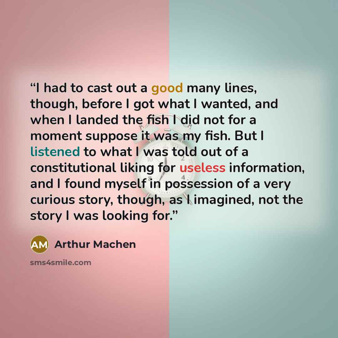 “I had to cast out a good many lines, though, before I got what I wanted, and when I landed the fish I did not for a moment suppose it was my fish. But I listened to what I was told out of a constitutional liking for useless information, and I found myself in possession of a very curious story…” quote by Arthur Machen