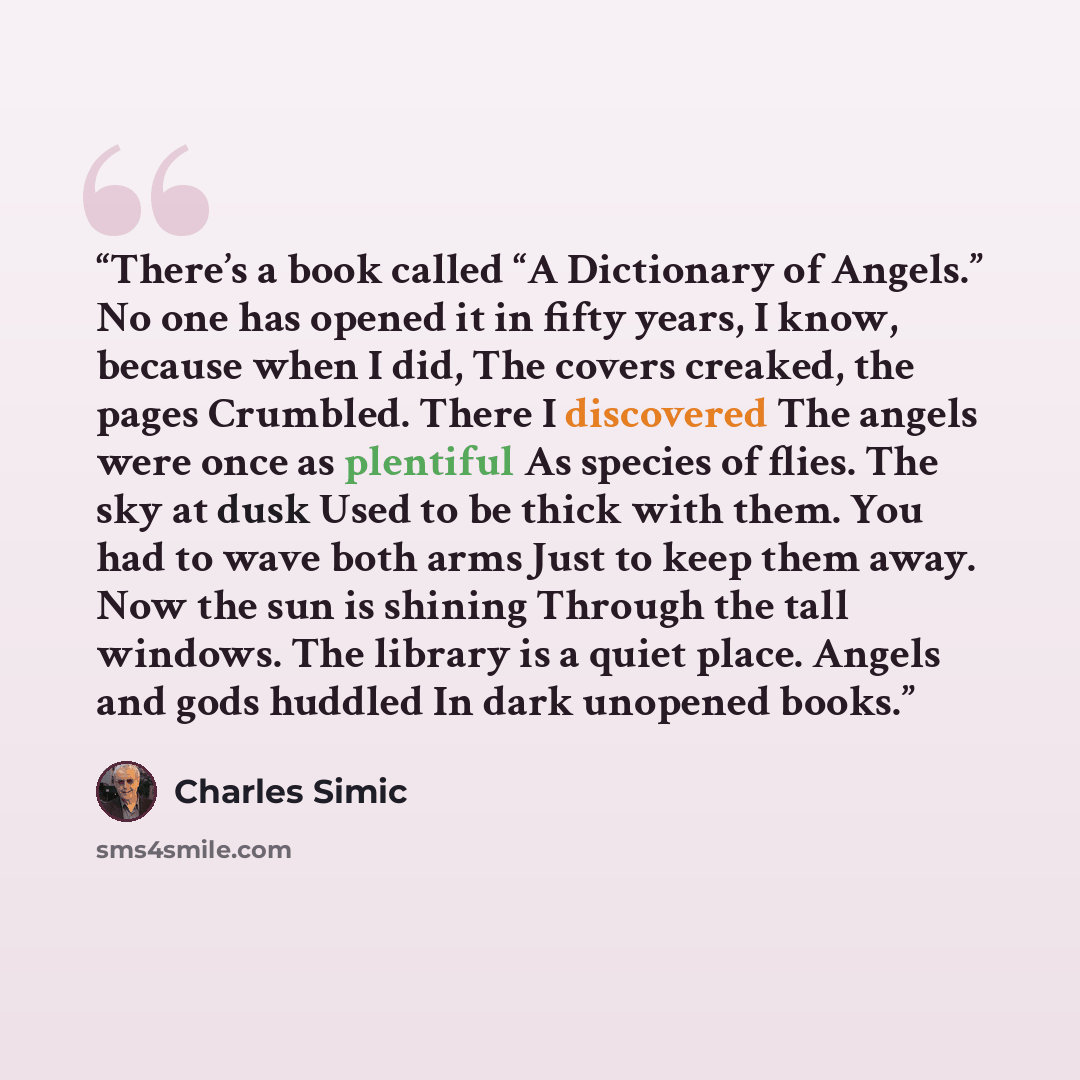 “There’s a book called “A Dictionary of Angels.” No one has opened it in fifty years, I know, because when I did, The covers creaked, the pages Crumbled. There I discovered The angels were once as plentiful As species of flies. The sky at dusk Used to be thick with them. You had to wave both arms…” quote by Charles Simic