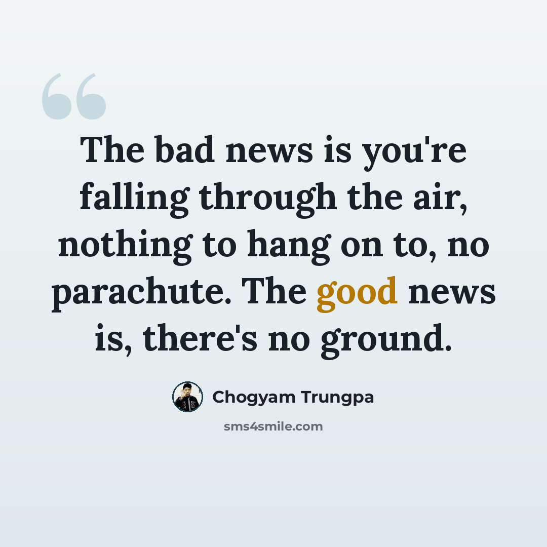 “The bad news is you're falling through the air, nothing to hang on to, no parachute. The good news is, there's no ground.” quote by Chogyam Trungpa