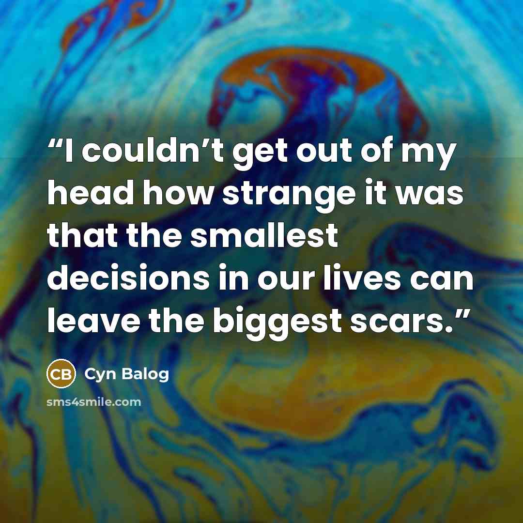 “I couldn’t get out of my head how strange it was that the smallest decisions in our lives can leave the biggest scars.” quote by Cyn Balog