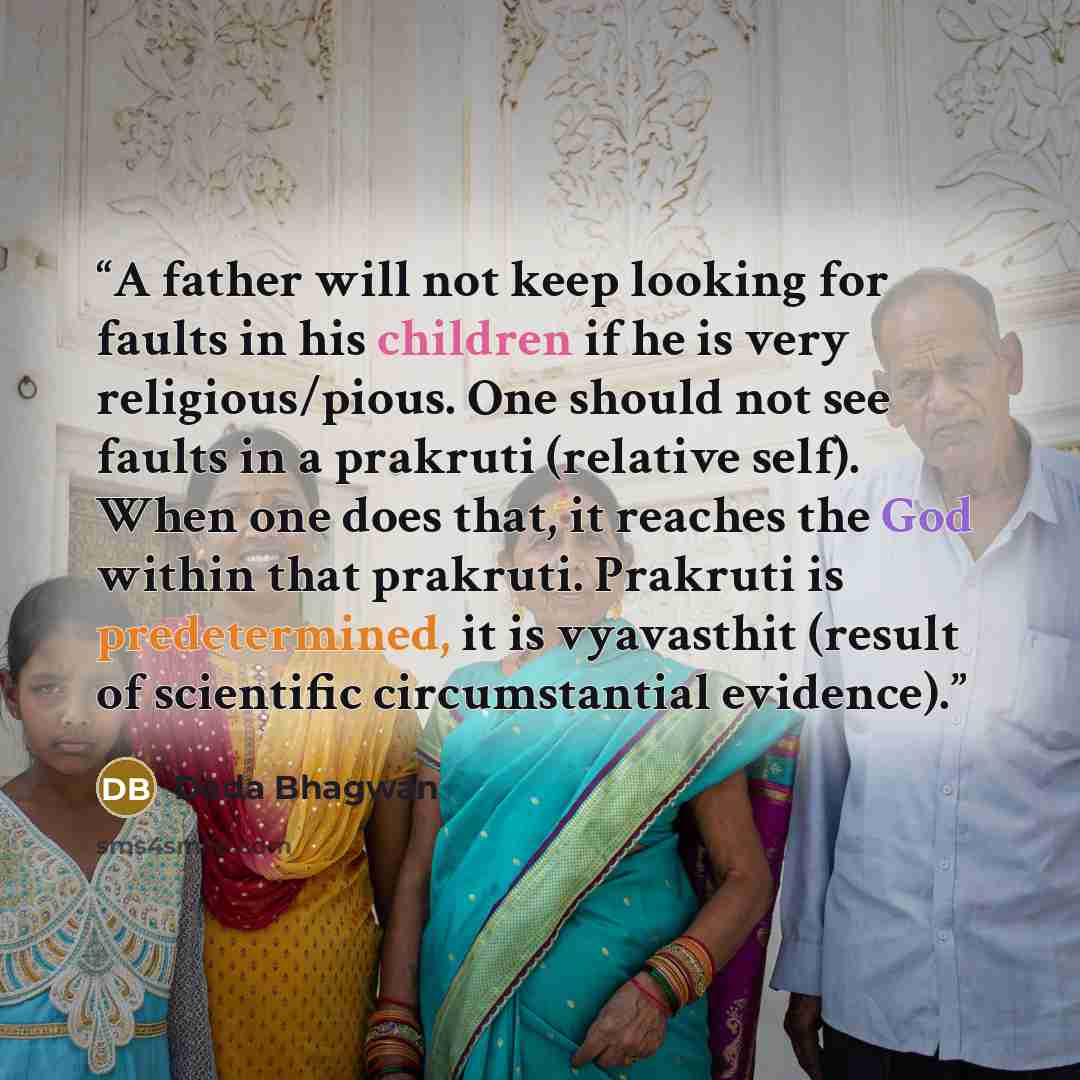 “A father will not keep looking for faults in his children if he is very religious/pious. One should not see faults in a prakruti (relative self). When one does that, it reaches the God within that prakruti. Prakruti is predetermined, it is vyavasthit (result of scientific circumstantial evidence).” quote by Dada Bhagwan