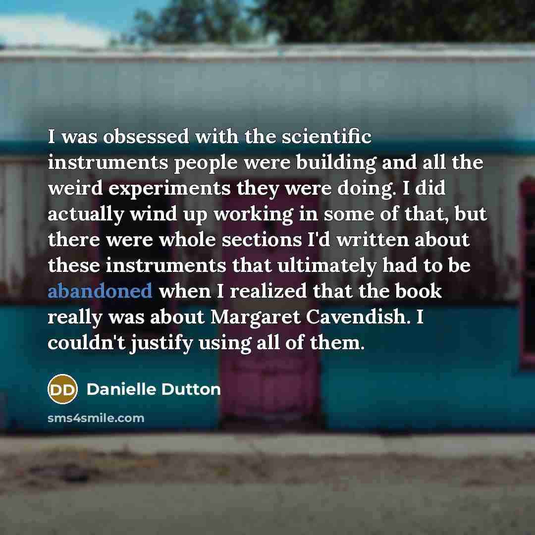 “I was obsessed with the scientific instruments people were building and all the weird experiments they were doing. I did actually wind up working in some of that, but there were whole sections I'd written about these instruments that ultimately had to be abandoned when I realized that the book…” quote by Danielle Dutton