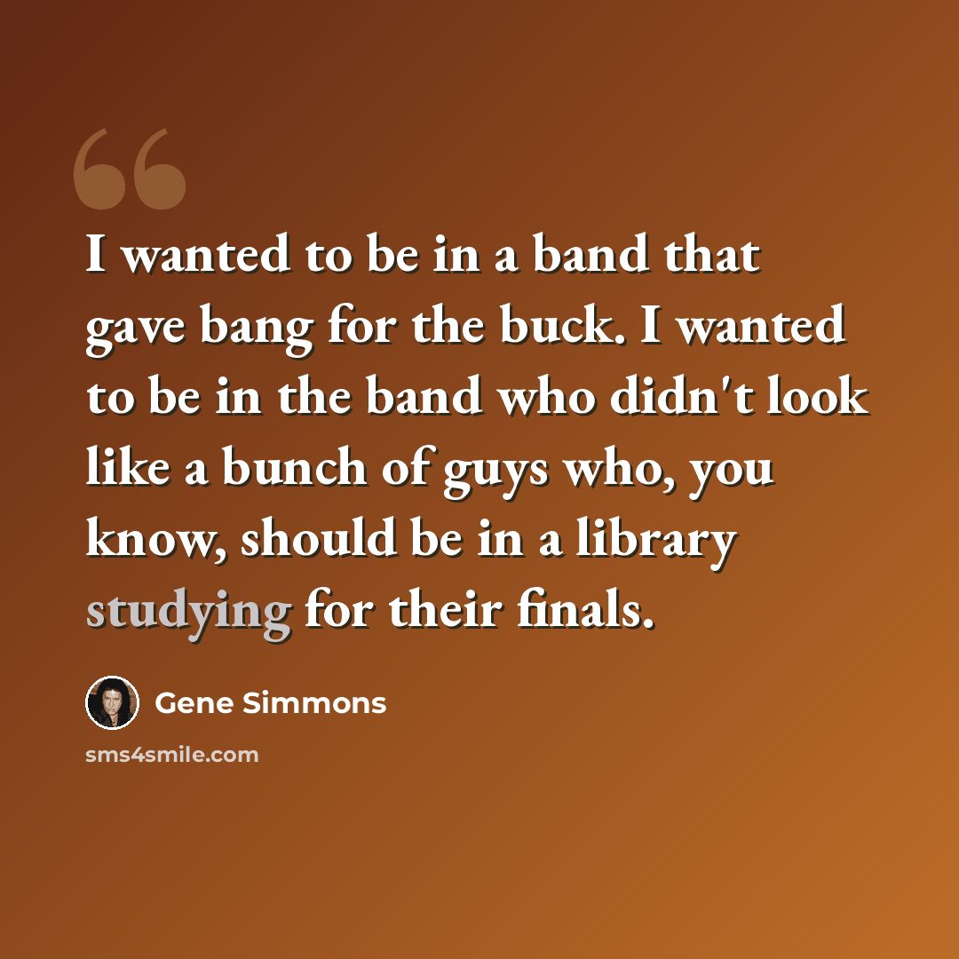 “I wanted to be in a band that gave bang for the buck. I wanted to be in the band who didn't look like a bunch of guys who, you know, should be in a library studying for their finals.” quote by Gene Simmons