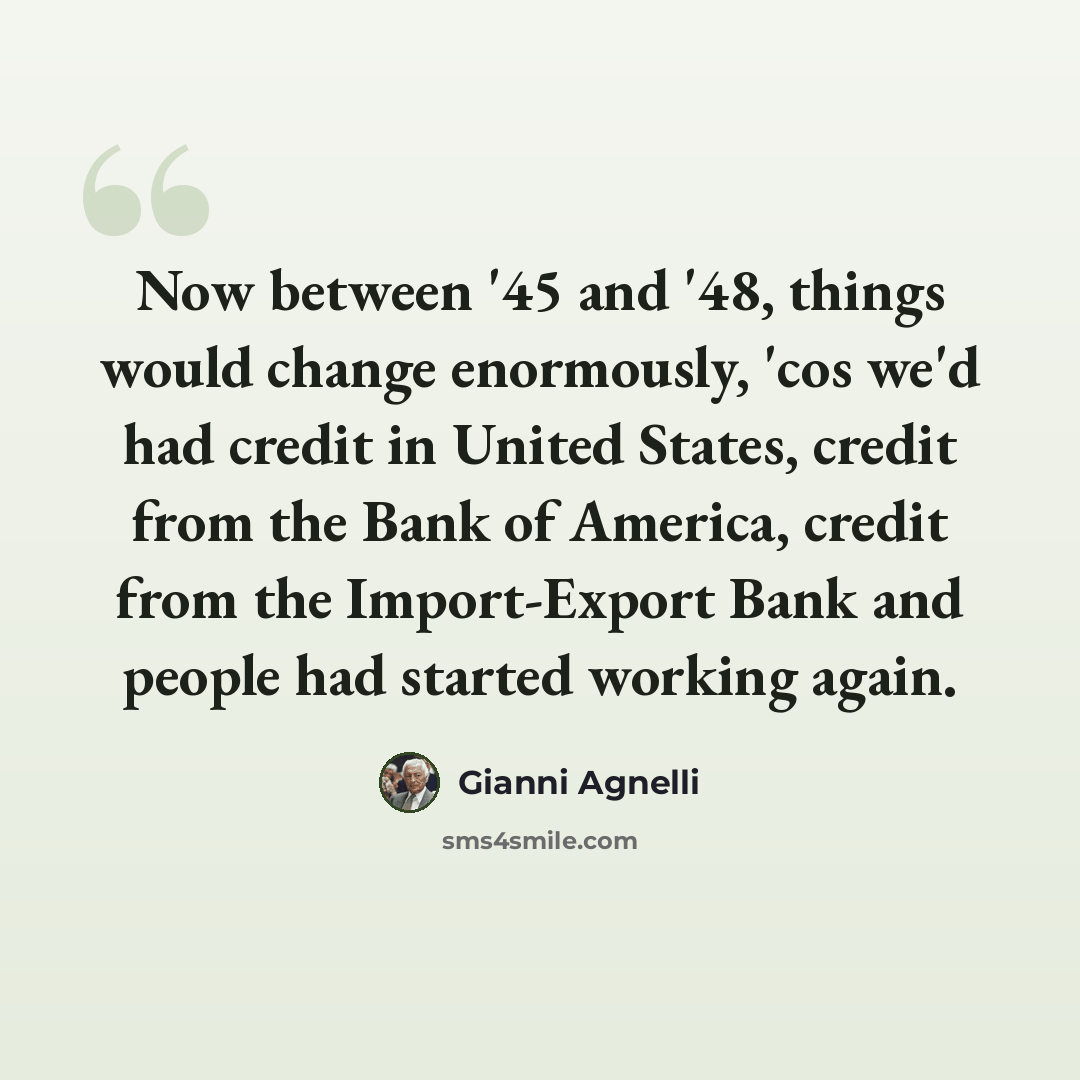 “Now between '45 and '48, things would change enormously, 'cos we'd had credit in United States, credit from the Bank of America, credit from the Import-Export Bank and people had started working again.” quote by Gianni Agnelli