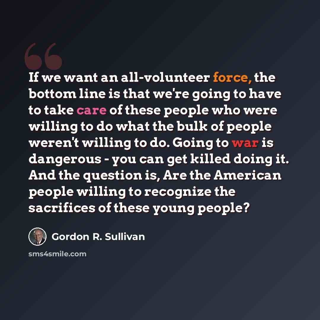 “If we want an all-volunteer force, the bottom line is that we're going to have to take care of these people who were willing to do what the bulk of people weren't willing to do. Going to war is dangerous - you can get killed doing it. And the question is, Are the American people willing to…” quote by Gordon R. Sullivan