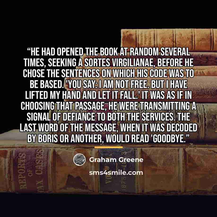 “He had opened the book at random several times, seeking a sortes Virgilianae, before he chose the sentences on which his code was to be based. 'You say: I am not free. But I have lifted my hand and let it fall.' It was as if in choosing that passage, he were transmitting a signal of defiance to…” quote by Graham Greene