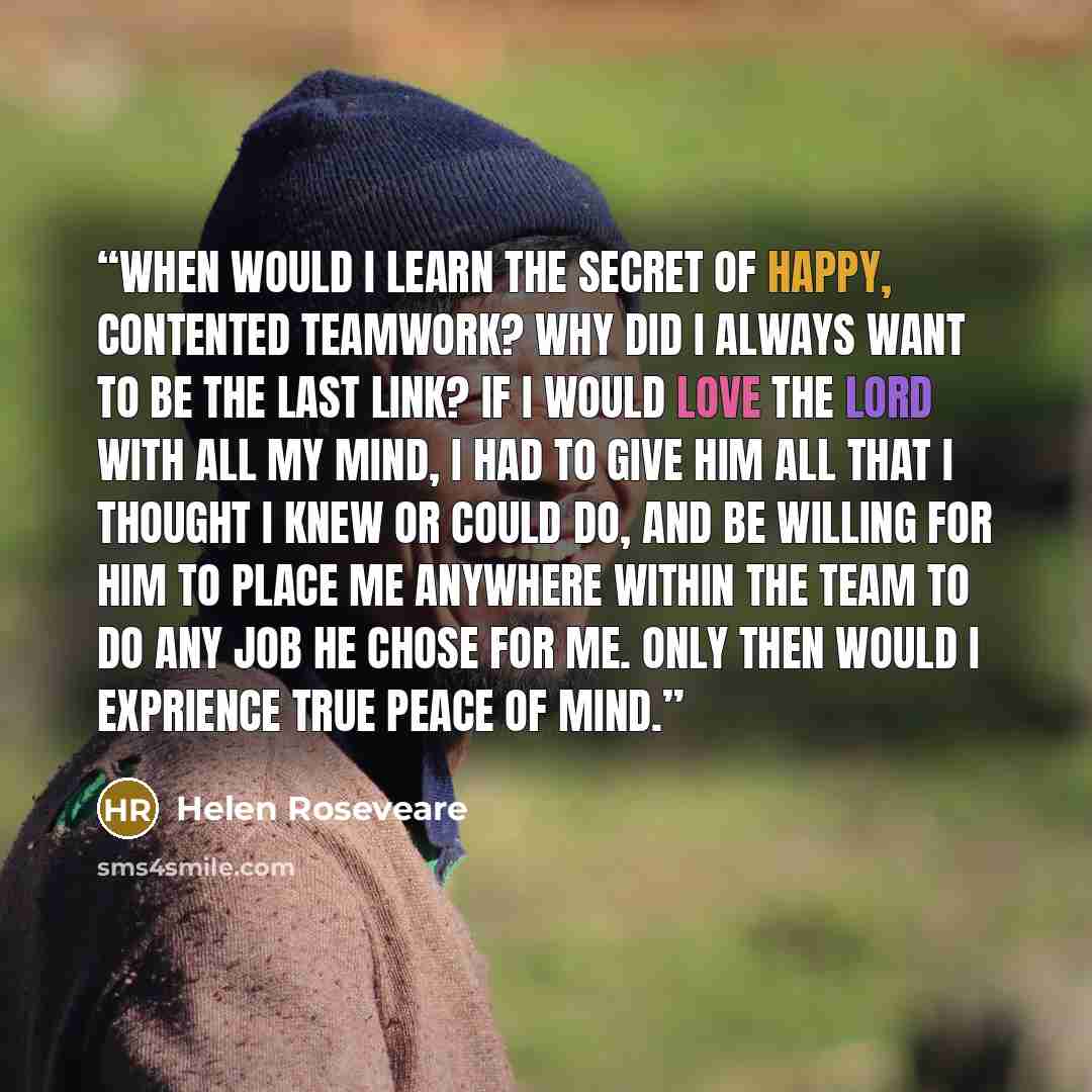 “When would I learn the secret of happy, contented teamwork? Why did I always want to be the last link? If I would love the Lord with all my mind, I had to give Him all that I thought I knew or could do, and be willing for Him to place me anywhere within the team to do any job He chose for me. Only…” quote by Helen Roseveare