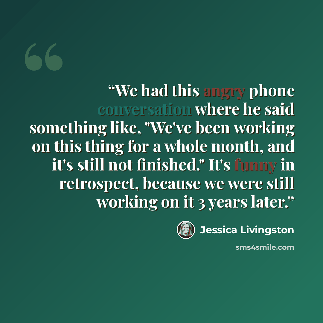 “We had this angry phone conversation where he said something like, "We've been working on this thing for a whole month, and it's still not finished." It's funny in retrospect, because we were still working on it 3 years later.” quote by Jessica Livingston