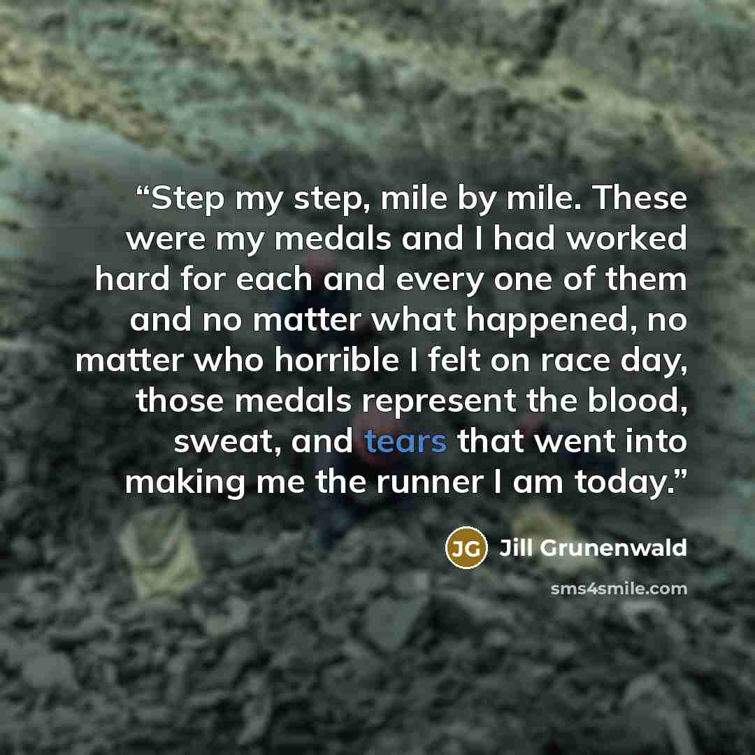 “Step my step, mile by mile. These were my medals and I had worked hard for each and every one of them and no matter what happened, no matter who horrible I felt on race day, those medals represent the blood, sweat, and tears that went into making me the runner I am today.” quote by Jill Grunenwald