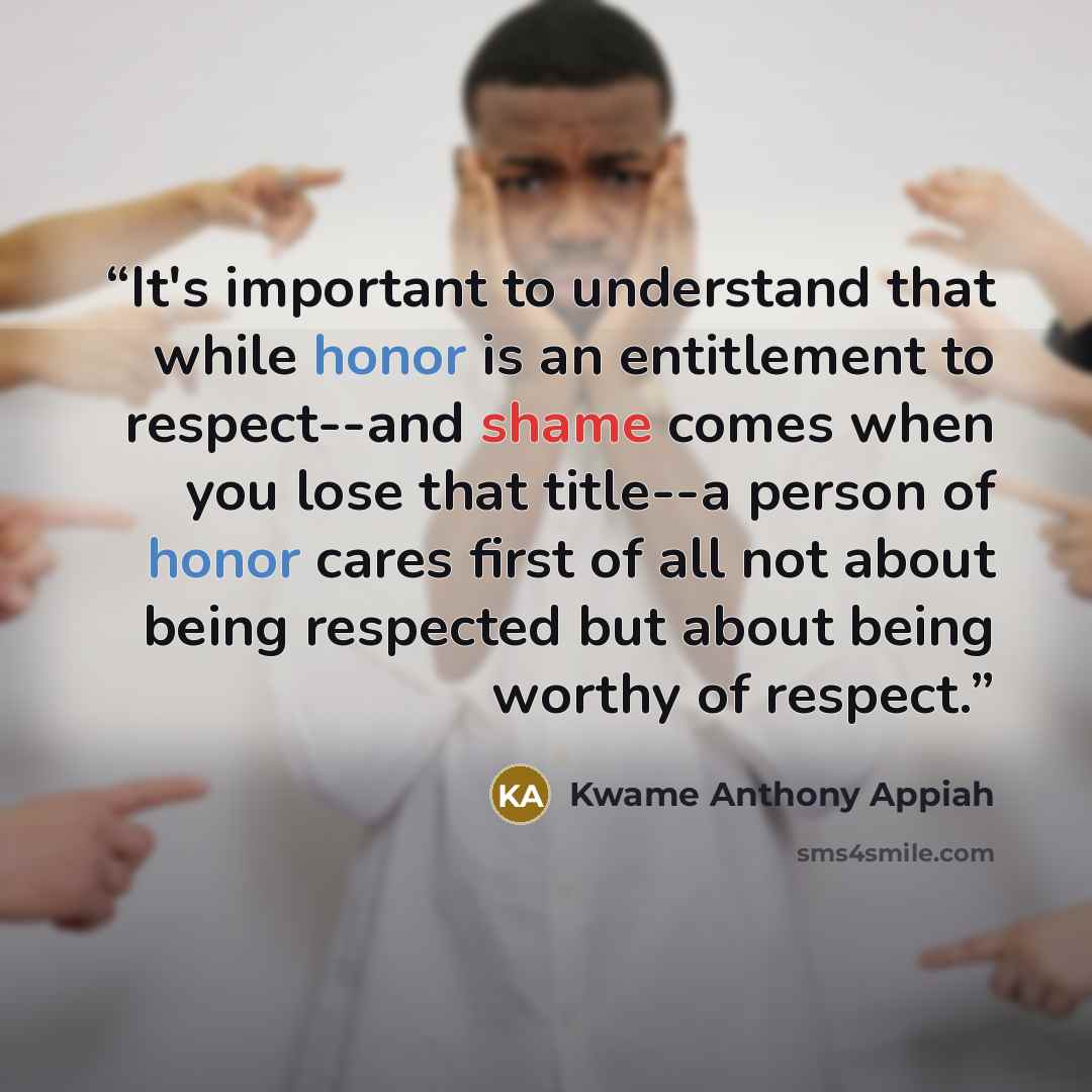 “It's important to understand that while honor is an entitlement to respect--and shame comes when you lose that title--a person of honor cares first of all not about being respected but about being worthy of respect.” quote by Kwame Anthony Appiah
