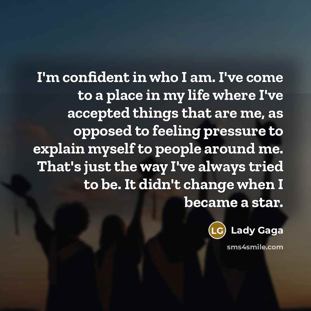 “I'm confident in who I am. I've come to a place in my life where I've accepted things that are me, as opposed to feeling pressure to explain myself to people around me. That's just the way I've always tried to be. It didn't change when I became a star.” quote by Lady Gaga