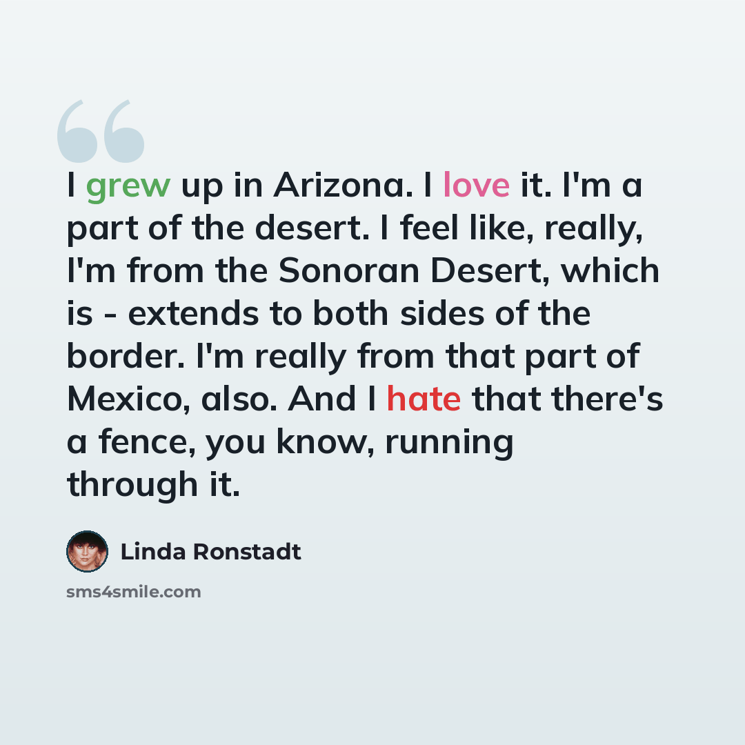 “I grew up in Arizona. I love it. I'm a part of the desert. I feel like, really, I'm from the Sonoran Desert, which is - extends to both sides of the border. I'm really from that part of Mexico, also. And I hate that there's a fence, you know, running through it.” quote by Linda Ronstadt