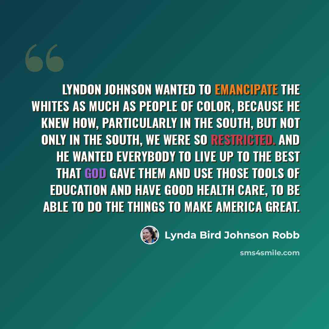 “Lyndon Johnson wanted to emancipate the whites as much as people of color, because he knew how, particularly in the South, but not only in the South, we were so restricted. And he wanted everybody to live up to the best that God gave them and use those tools of education and have good health care…” quote by Lynda Bird Johnson Robb