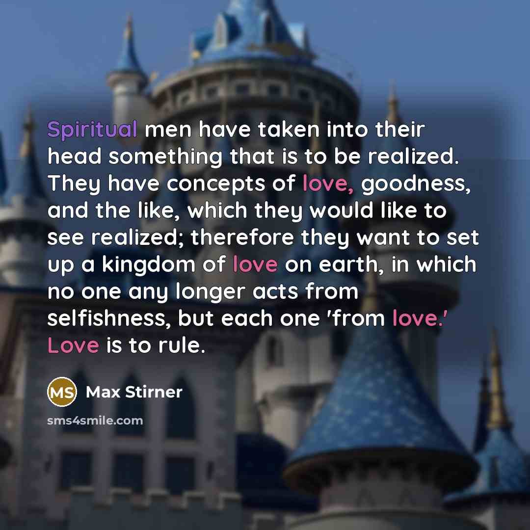 “Spiritual men have taken into their head something that is to be realized. They have concepts of love, goodness, and the like, which they would like to see realized; therefore they want to set up a kingdom of love on earth, in which no one any longer acts from selfishness, but each one 'from…” quote by Max Stirner