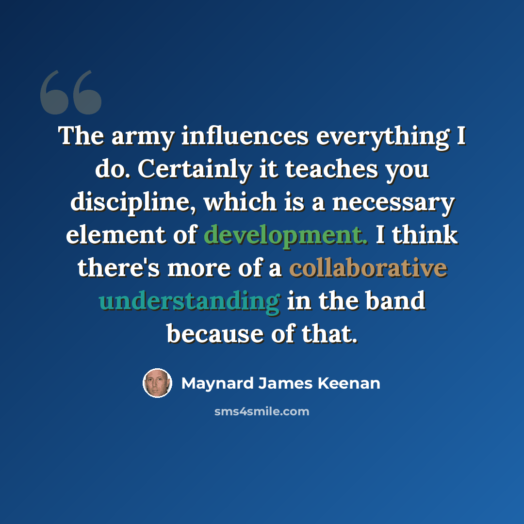 “The army influences everything I do. Certainly it teaches you discipline, which is a necessary element of development. I think there's more of a collaborative understanding in the band because of that.” quote by Maynard James Keenan