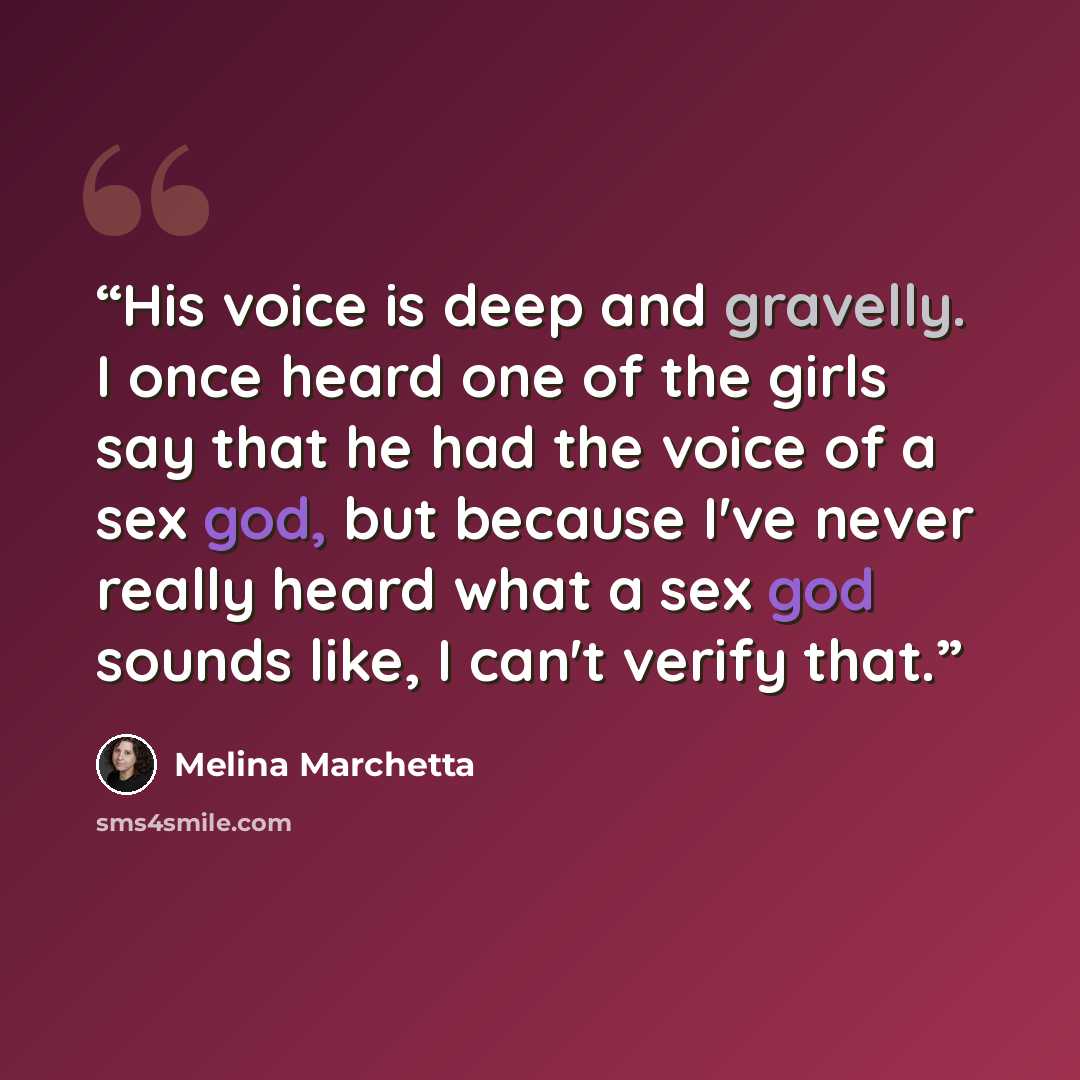 “His voice is deep and gravelly. I once heard one of the girls say that he had the voice of a sex god, but because I've never really heard what a sex god sounds like, I can't verify that.” quote by Melina Marchetta