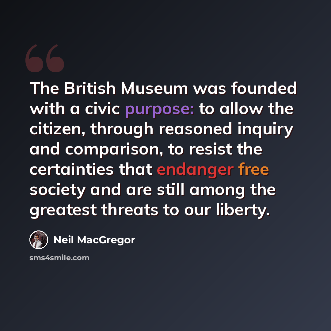 “The British Museum was founded with a civic purpose: to allow the citizen, through reasoned inquiry and comparison, to resist the certainties that endanger free society and are still among the greatest threats to our liberty.” quote by Neil MacGregor