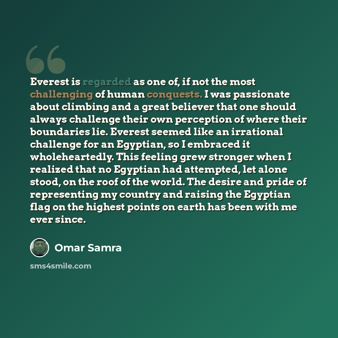 “Everest is regarded as one of, if not the most challenging of human conquests. I was passionate about climbing and a great believer that one should always challenge their own perception of where their boundaries lie. Everest seemed like an irrational challenge for an Egyptian, so I embraced it…” quote by Omar Samra