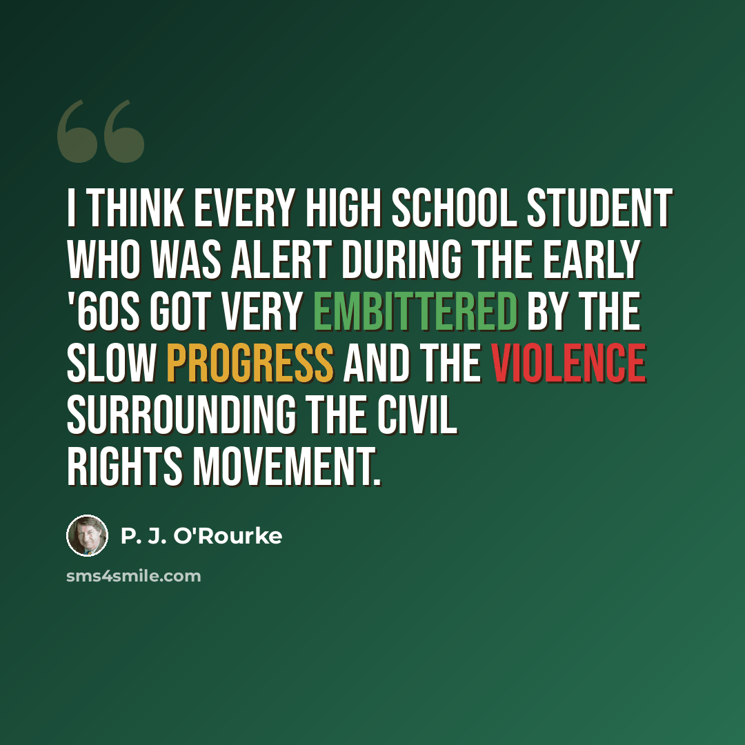 “I think every high school student who was alert during the early '60s got very embittered by the slow progress and the violence surrounding the Civil Rights Movement.” quote by P. J. O'Rourke