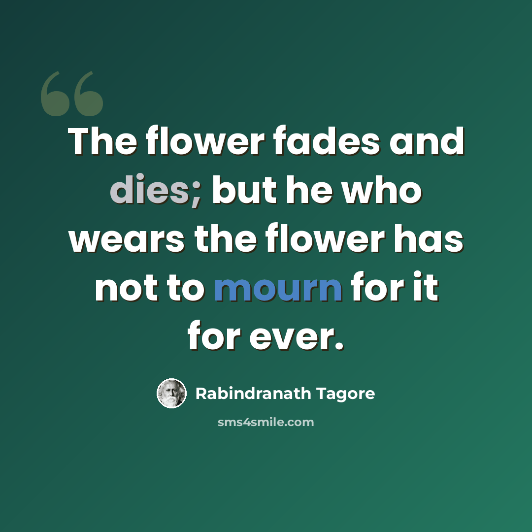 “The flower fades and dies; but he who wears the flower has not to mourn for it for ever.” quote by Rabindranath Tagore