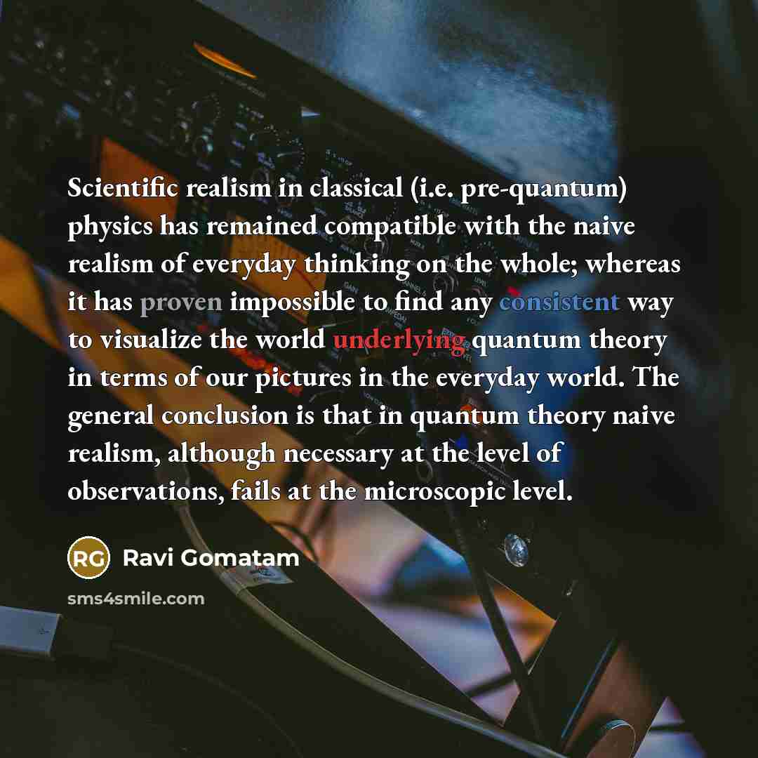 “Scientific realism in classical (i.e. pre-quantum) physics has remained compatible with the naive realism of everyday thinking on the whole; whereas it has proven impossible to find any consistent way to visualize the world underlying quantum theory in terms of our pictures in the everyday world…” quote by Ravi Gomatam