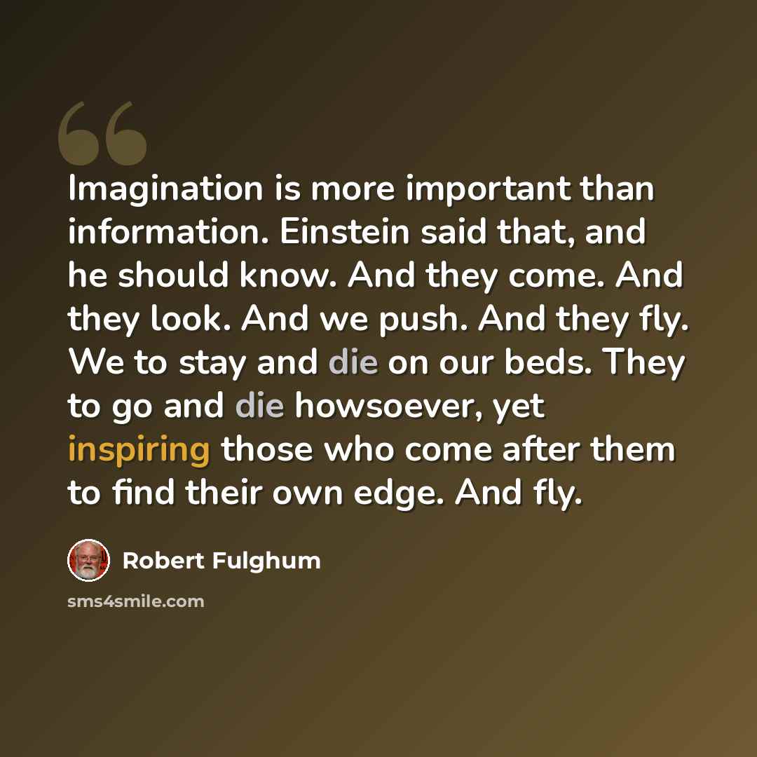 “Imagination is more important than information. Einstein said that, and he should know. And they come. And they look. And we push. And they fly. We to stay and die on our beds. They to go and die howsoever, yet inspiring those who come after them to find their own edge. And fly.” quote by Robert Fulghum