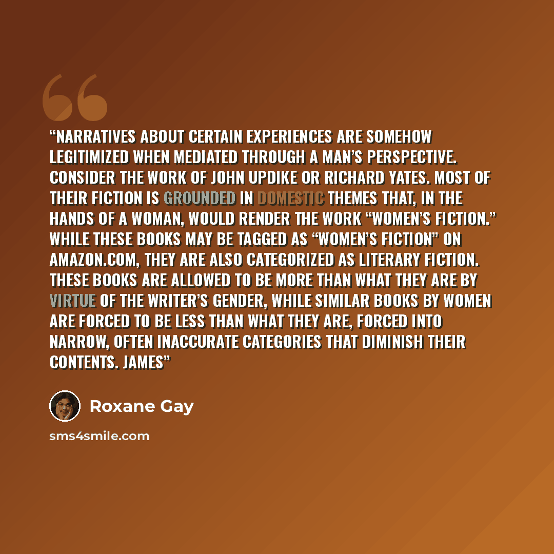 “Narratives about certain experiences are somehow legitimized when mediated through a man’s perspective. Consider the work of John Updike or Richard Yates. Most of their fiction is grounded in domestic themes that, in the hands of a woman, would render the work “women’s fiction.” While these books…” quote by Roxane Gay