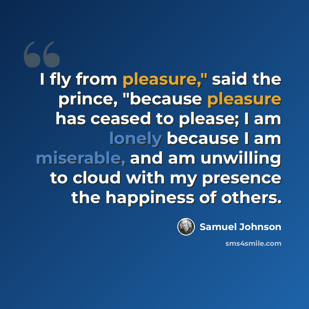 “I fly from pleasure," said the prince, "because pleasure has ceased to please; I am lonely because I am miserable, and am unwilling to cloud with my presence the happiness of others.” quote by Samuel Johnson
