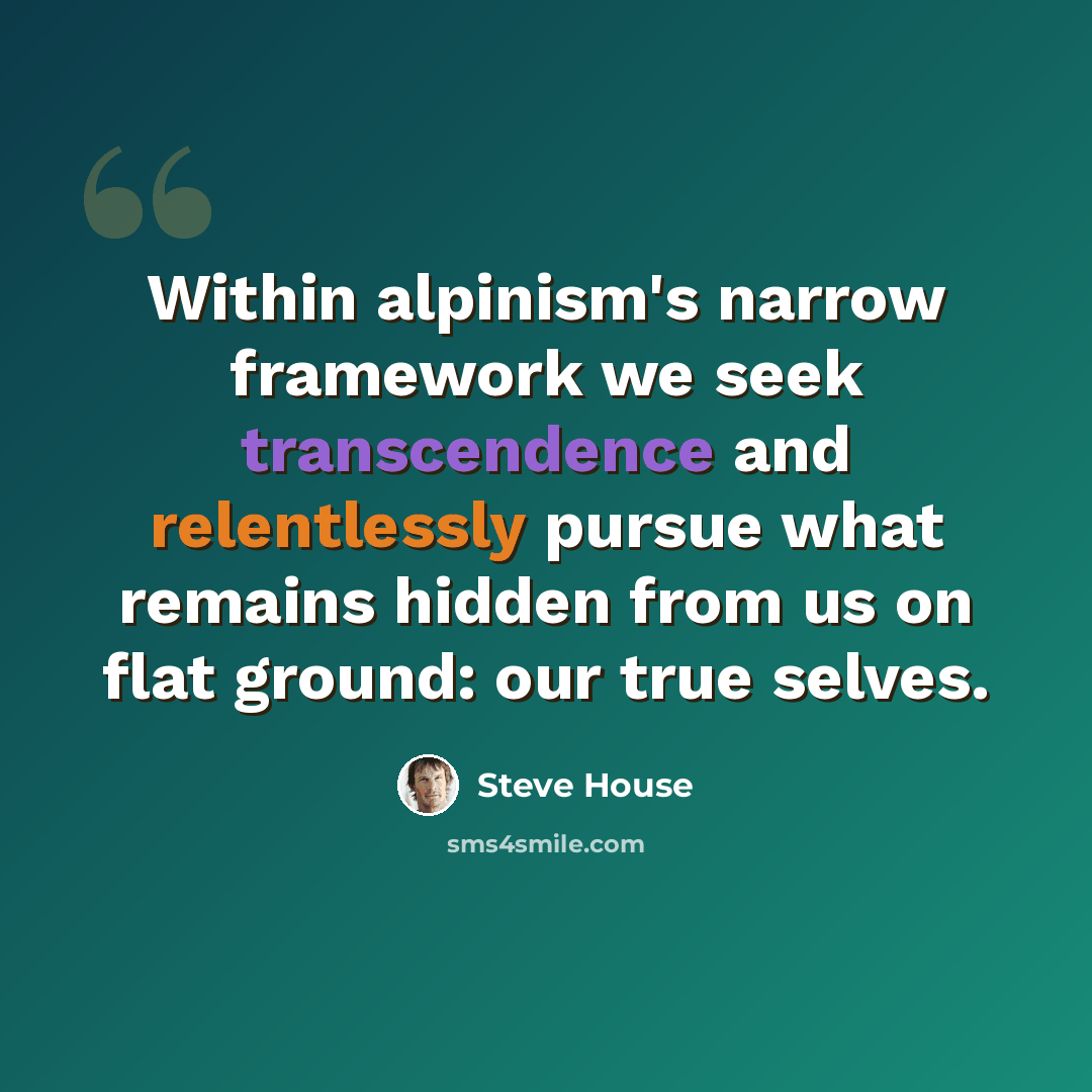 “Within alpinism's narrow framework we seek transcendence and relentlessly pursue what remains hidden from us on flat ground: our true selves.” quote by Steve House