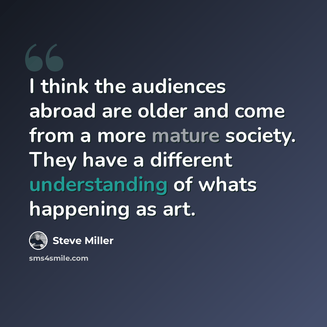 “I think the audiences abroad are older and come from a more mature society. They have a different understanding of whats happening as art.” quote by Steve Miller