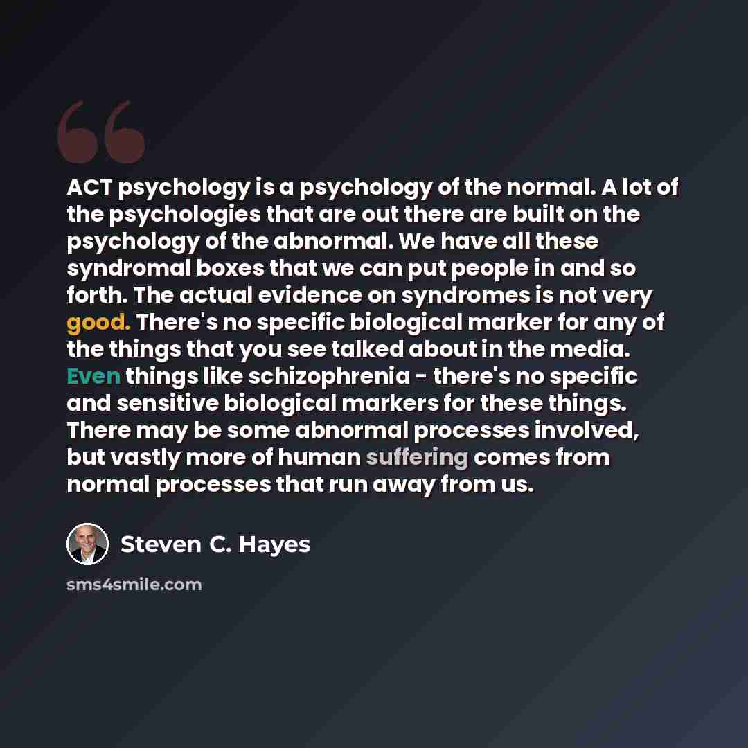 “ACT psychology is a psychology of the normal. A lot of the psychologies that are out there are built on the psychology of the abnormal. We have all these syndromal boxes that we can put people in and so forth. The actual evidence on syndromes is not very good. There's no specific biological marker…” quote by Steven C. Hayes