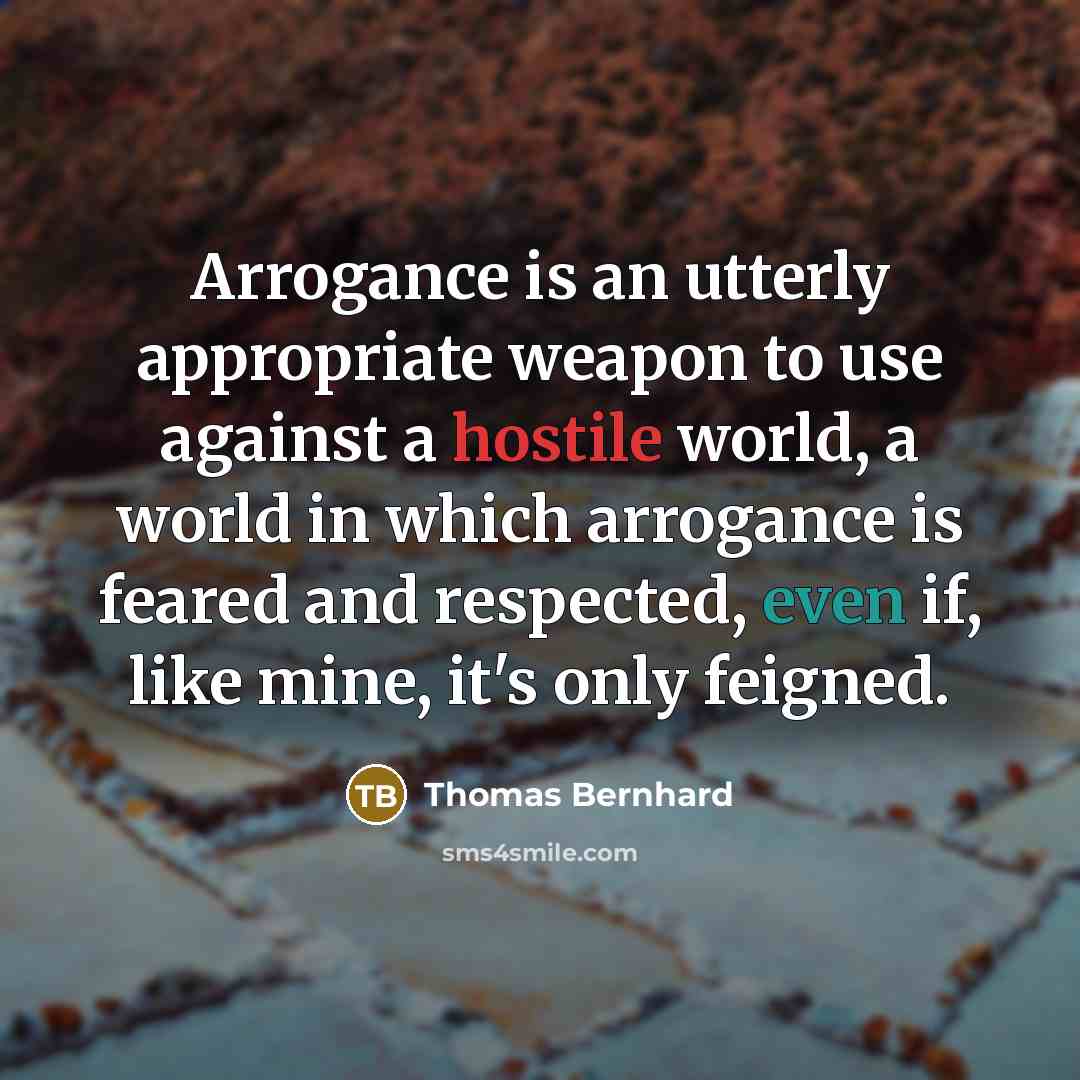 “Arrogance is an utterly appropriate weapon to use against a hostile world, a world in which arrogance is feared and respected, even if, like mine, it's only feigned.” quote by Thomas Bernhard
