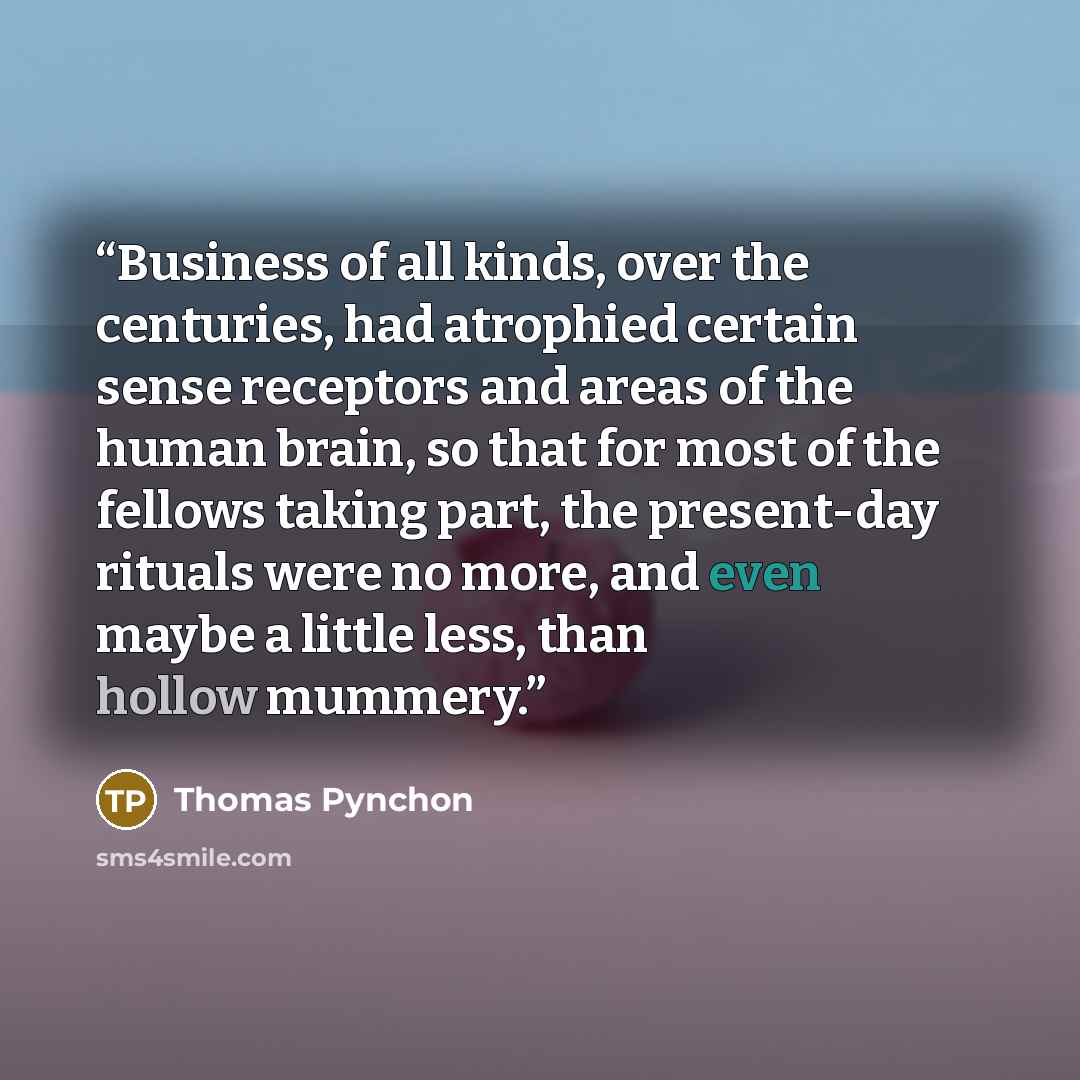 “Business of all kinds, over the centuries, had atrophied certain sense receptors and areas of the human brain, so that for most of the fellows taking part, the present-day rituals were no more, and even maybe a little less, than hollow mummery.” quote by Thomas Pynchon