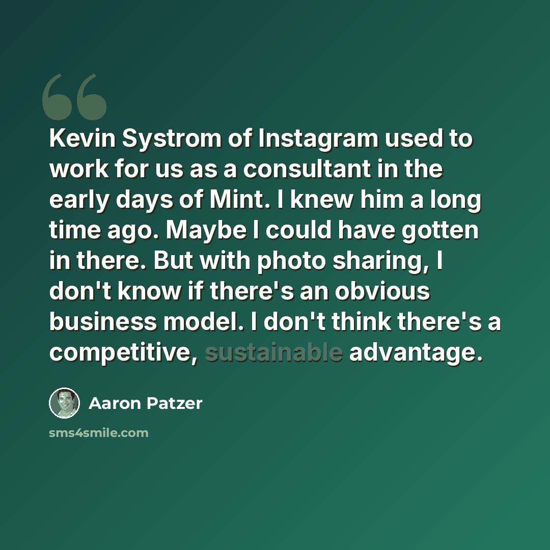 “Kevin Systrom of Instagram used to work for us as a consultant in the early days of Mint. I knew him a long time ago. Maybe I could have gotten in there. But with photo sharing, I don't know if there's an obvious business model. I don't think there's a competitive, sustainable advantage.” quote by Aaron Patzer