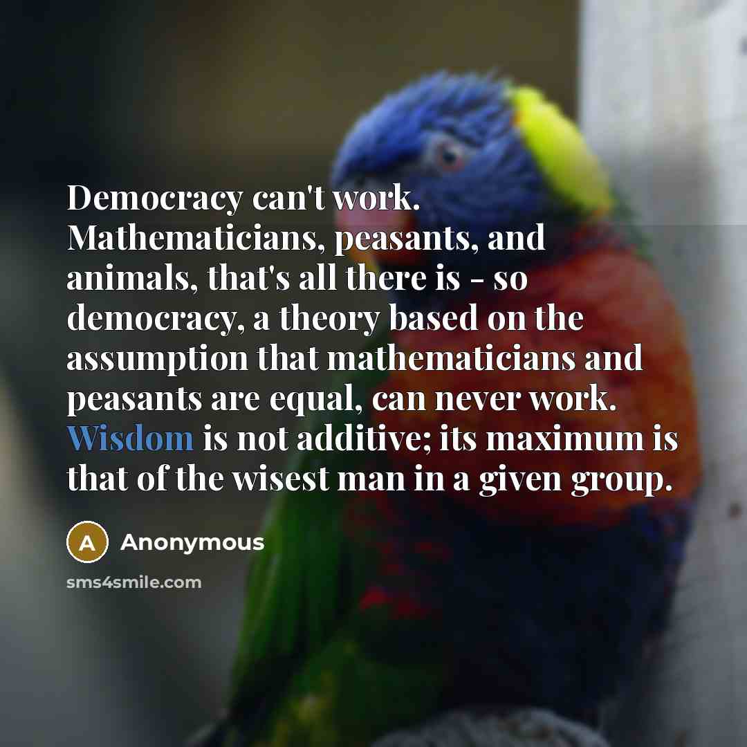 “Democracy can't work. Mathematicians, peasants, and animals, that's all there is - so democracy, a theory based on the assumption that mathematicians and peasants are equal, can never work. Wisdom is not additive; its maximum is that of the wisest man in a given group.” quote by Anonymous