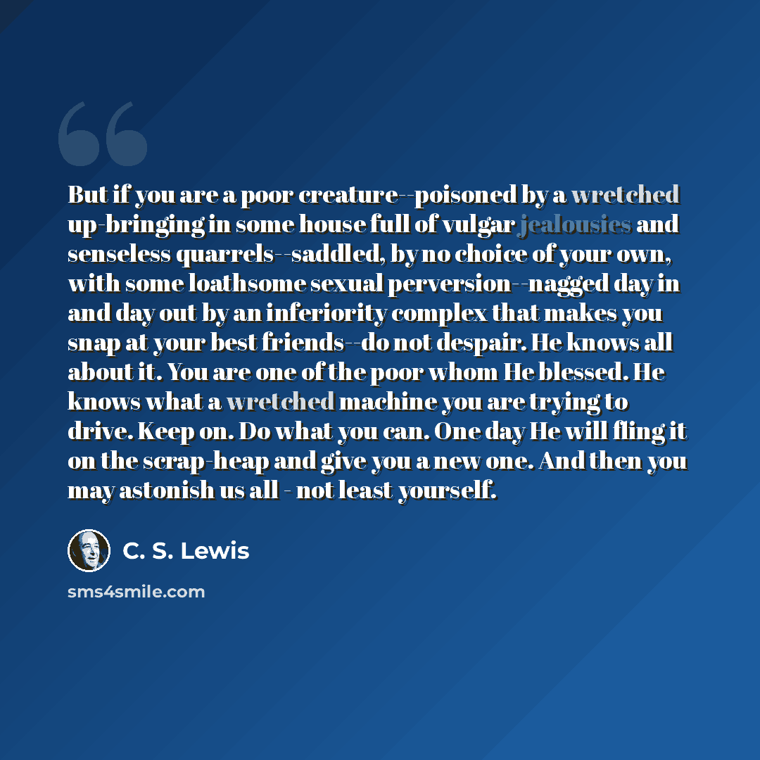 “But if you are a poor creature--poisoned by a wretched up-bringing in some house full of vulgar jealousies and senseless quarrels--saddled, by no choice of your own, with some loathsome sexual perversion--nagged day in and day out by an inferiority complex that makes you snap at your best…” quote by C. S. Lewis