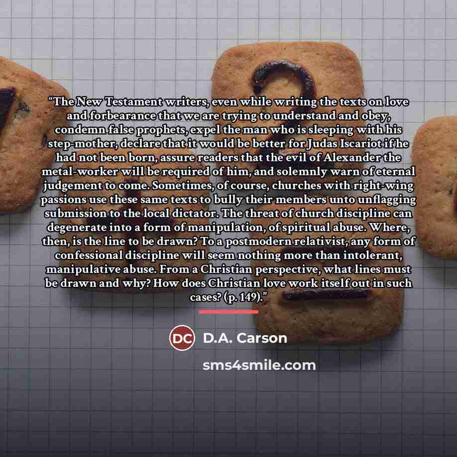 “The New Testament writers, even while writing the texts on love and forbearance that we are trying to understand and obey, condemn false prophets, expel the man who is sleeping with his step-mother, declare that it would be better for Judas Iscariot if he had not been born, assure readers that the…” quote by D.A. Carson
