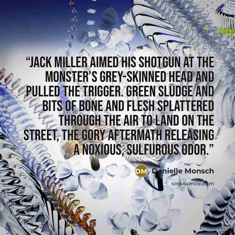 “Jack Miller aimed his shotgun at the monster’s grey-skinned head and pulled the trigger. Green sludge and bits of bone and flesh splattered through the air to land on the street, the gory aftermath releasing a noxious, sulfurous odor.” quote by Danielle Monsch