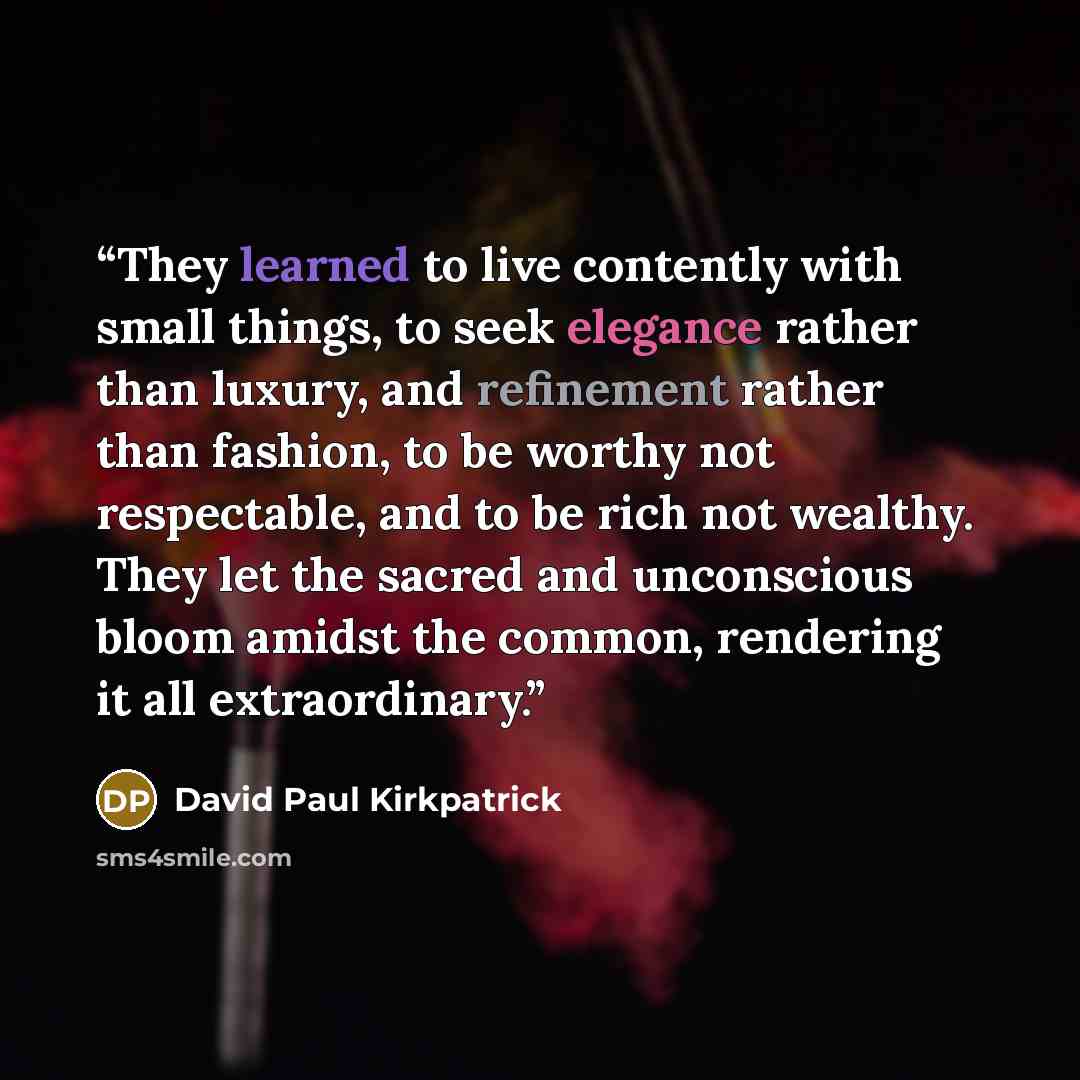 “They learned to live contently with small things, to seek elegance rather than luxury, and refinement rather than fashion, to be worthy not respectable, and to be rich not wealthy. They let the sacred and unconscious bloom amidst the common, rendering it all extraordinary.” quote by David Paul Kirkpatrick