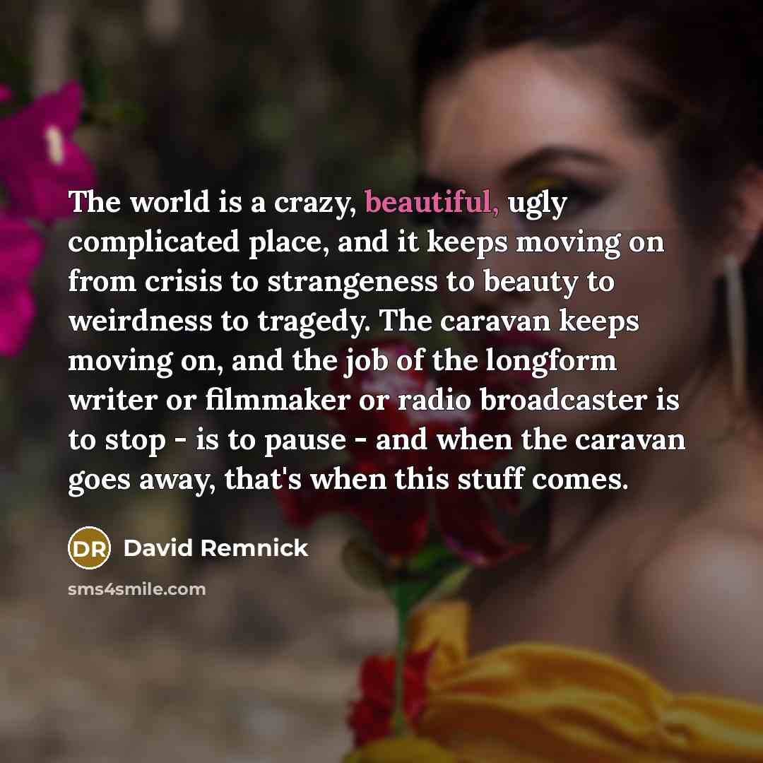 “The world is a crazy, beautiful, ugly complicated place, and it keeps moving on from crisis to strangeness to beauty to weirdness to tragedy. The caravan keeps moving on, and the job of the longform writer or filmmaker or radio broadcaster is to stop - is to pause - and when the caravan goes away…” quote by David Remnick
