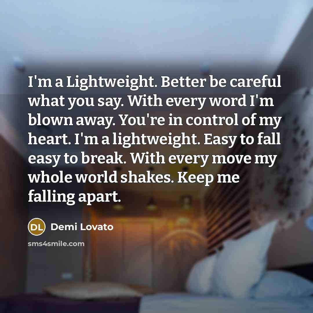 “I'm a Lightweight. Better be careful what you say. With every word I'm blown away. You're in control of my heart. I'm a lightweight. Easy to fall easy to break. With every move my whole world shakes. Keep me falling apart.” quote by Demi Lovato