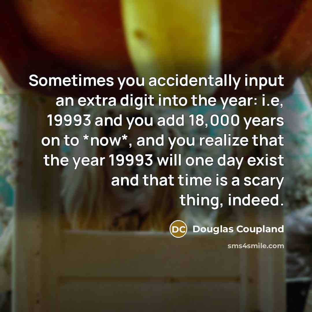 “Sometimes you accidentally input an extra digit into the year: i.e, 19993 and you add 18,000 years on to *now*, and you realize that the year 19993 will one day exist and that time is a scary thing, indeed.” quote by Douglas Coupland