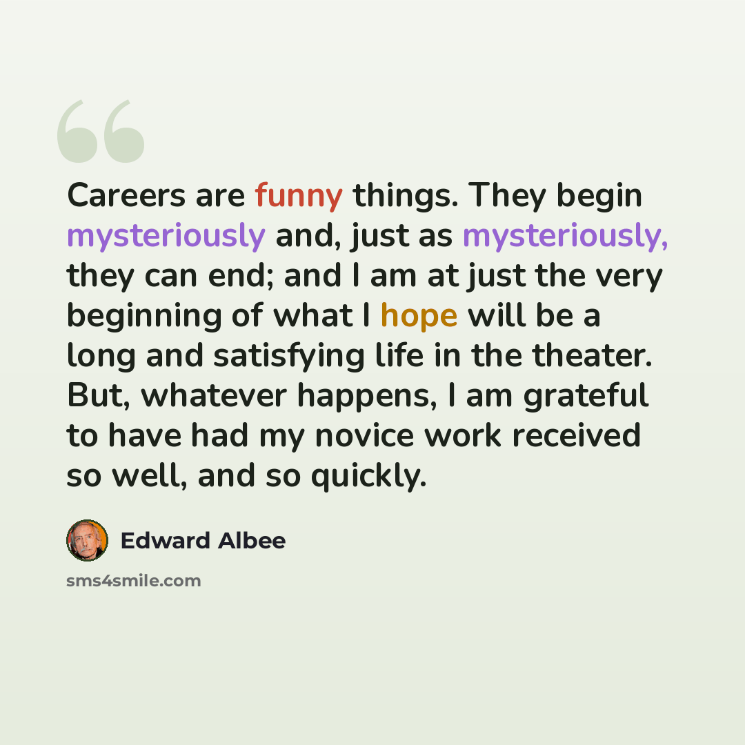 “Careers are funny things. They begin mysteriously and, just as mysteriously, they can end; and I am at just the very beginning of what I hope will be a long and satisfying life in the theater. But, whatever happens, I am grateful to have had my novice work received so well, and so quickly.” quote by Edward Albee