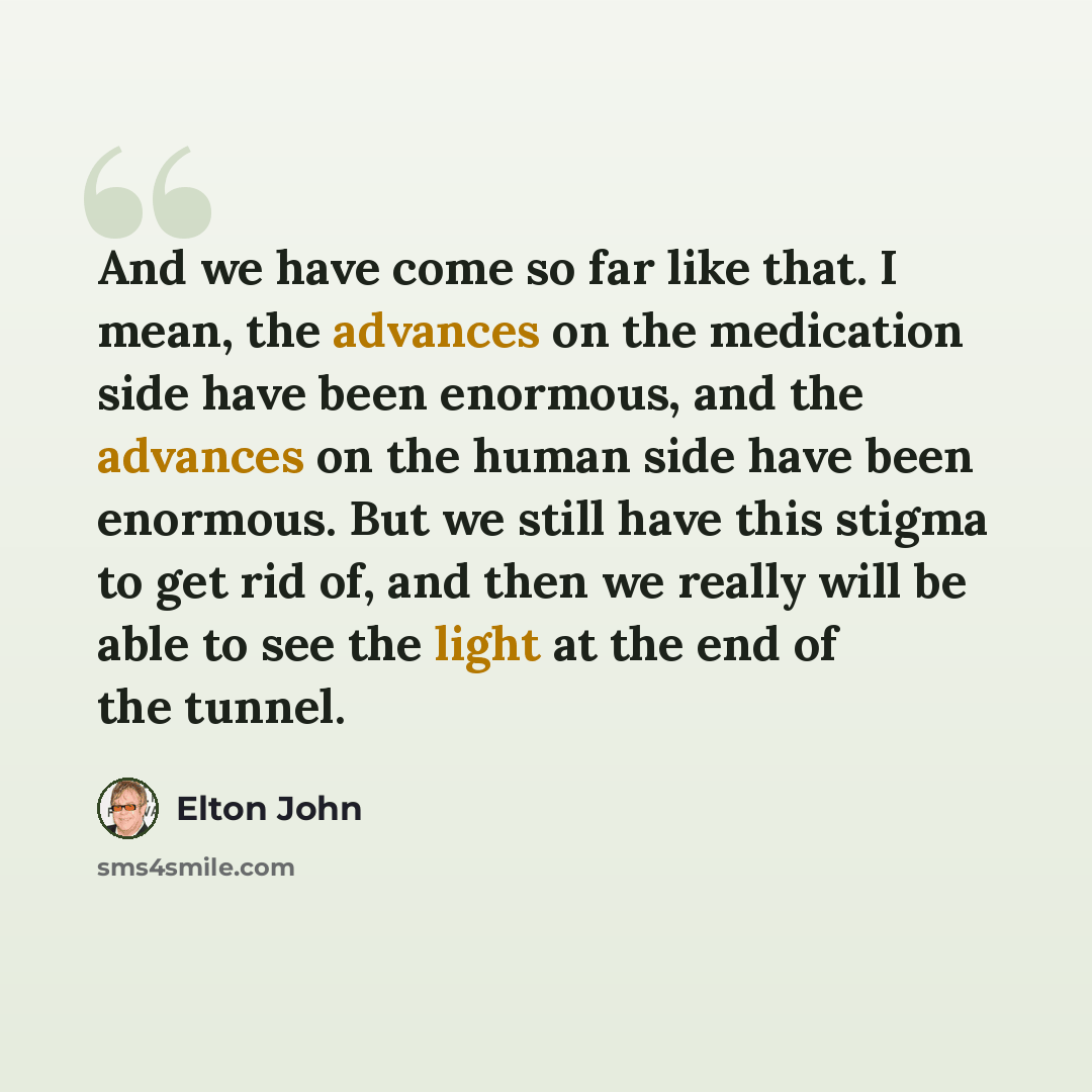 “And we have come so far like that. I mean, the advances on the medication side have been enormous, and the advances on the human side have been enormous. But we still have this stigma to get rid of, and then we really will be able to see the light at the end of the tunnel.” quote by Elton John