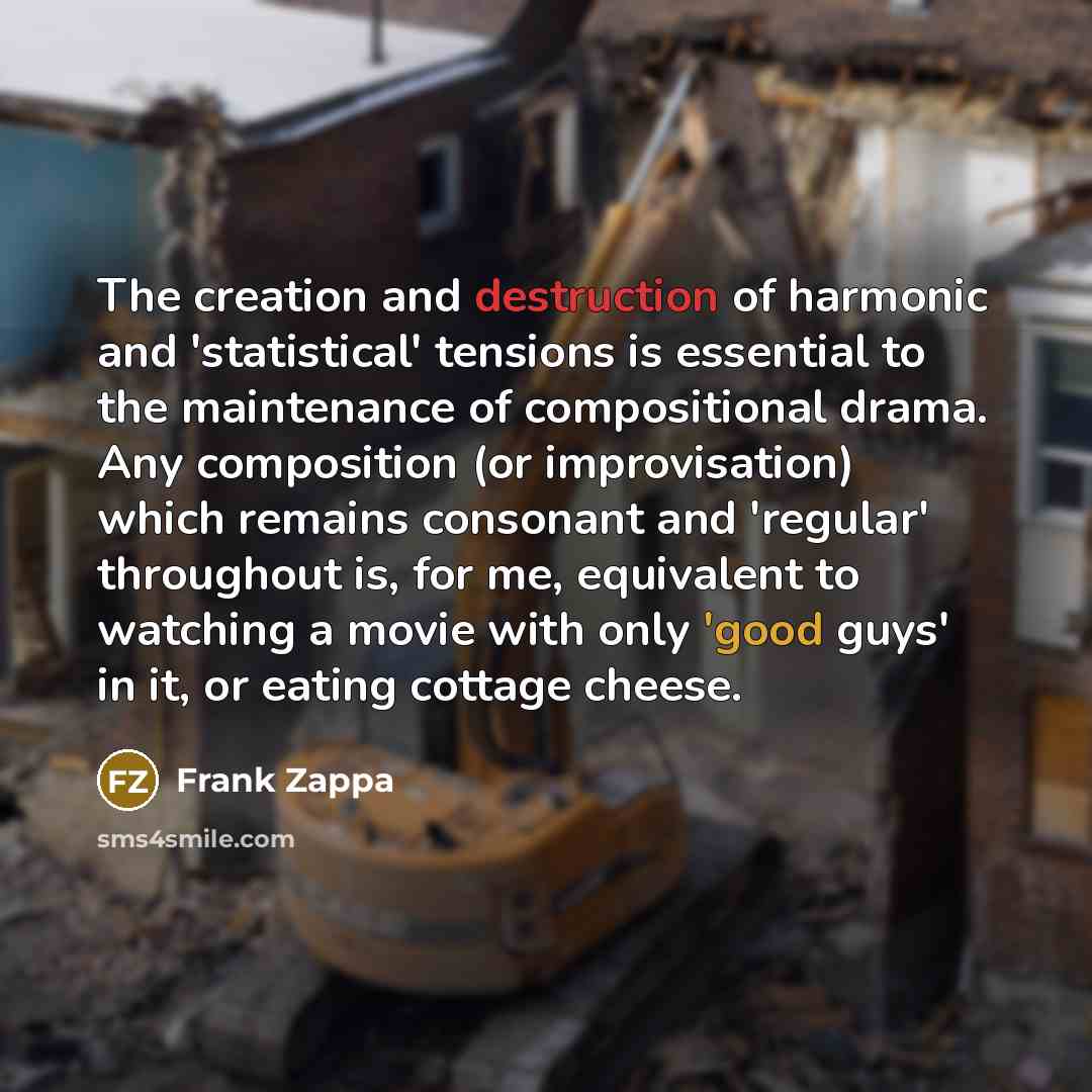 “The creation and destruction of harmonic and 'statistical' tensions is essential to the maintenance of compositional drama. Any composition (or improvisation) which remains consonant and 'regular' throughout is, for me, equivalent to watching a movie with only 'good guys' in it, or eating cottage…” quote by Frank Zappa