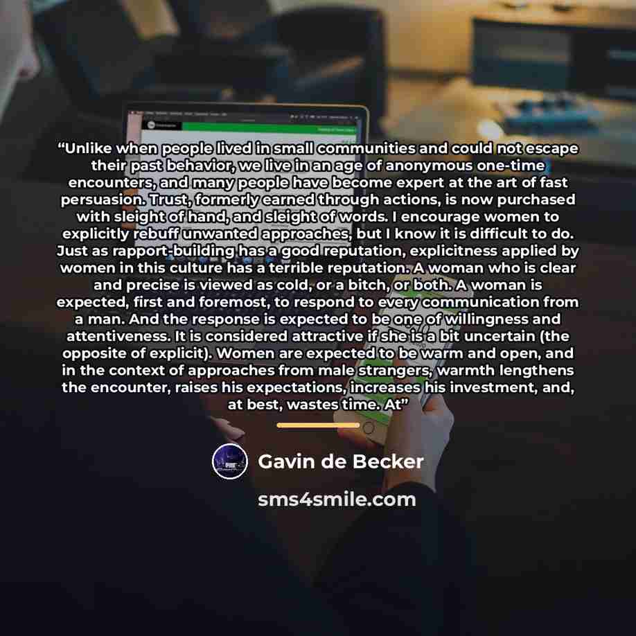 “Unlike when people lived in small communities and could not escape their past behavior, we live in an age of anonymous one-time encounters, and many people have become expert at the art of fast persuasion. Trust, formerly earned through actions, is now purchased with sleight of hand, and sleight…” quote by Gavin de Becker