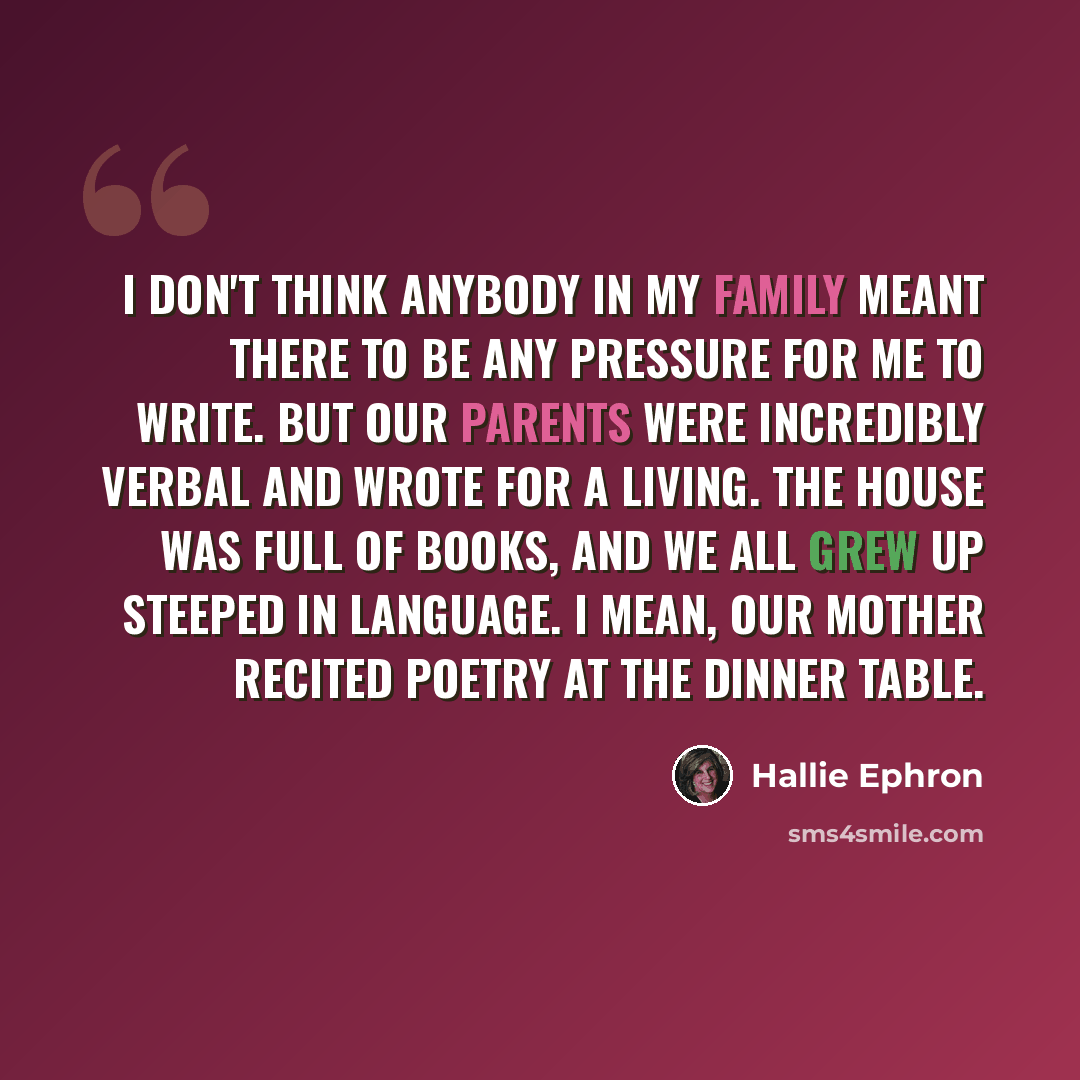 “I don't think anybody in my family meant there to be any pressure for me to write. But our parents were incredibly verbal and wrote for a living. The house was full of books, and we all grew up steeped in language. I mean, our mother recited poetry at the dinner table.” quote by Hallie Ephron
